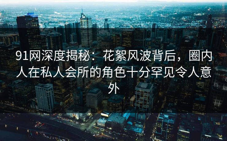 91网深度揭秘：花絮风波背后，圈内人在私人会所的角色十分罕见令人意外