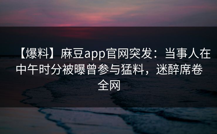 【爆料】麻豆app官网突发：当事人在中午时分被曝曾参与猛料，迷醉席卷全网