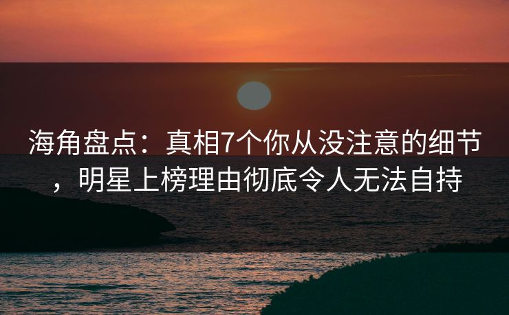 海角盘点：真相7个你从没注意的细节，明星上榜理由彻底令人无法自持