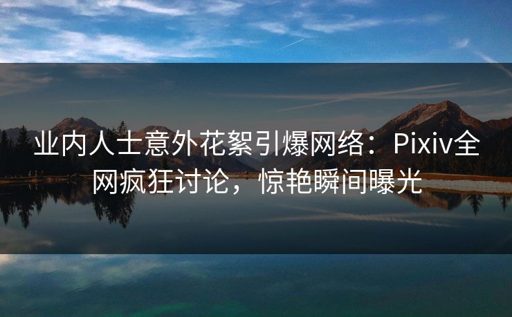 业内人士意外花絮引爆网络：Pixiv全网疯狂讨论，惊艳瞬间曝光