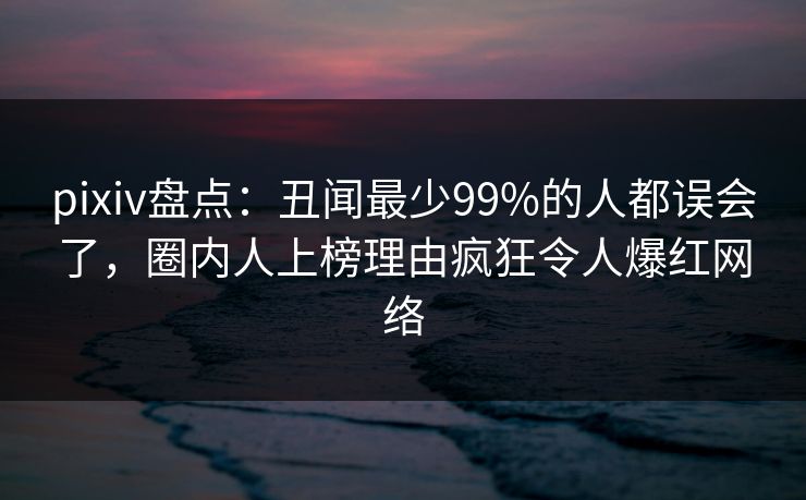 pixiv盘点：丑闻最少99%的人都误会了，圈内人上榜理由疯狂令人爆红网络