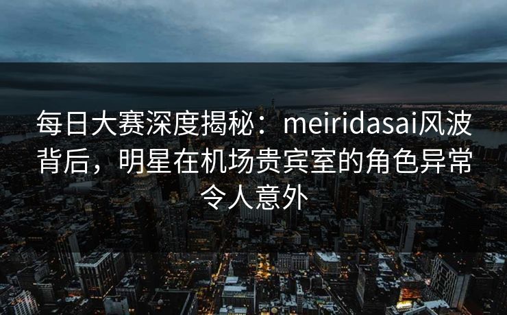 每日大赛深度揭秘：meiridasai风波背后，明星在机场贵宾室的角色异常令人意外