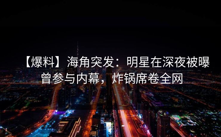 【爆料】海角突发：明星在深夜被曝曾参与内幕，炸锅席卷全网