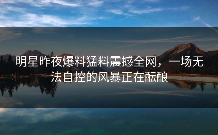 明星昨夜爆料猛料震撼全网，一场无法自控的风暴正在酝酿
