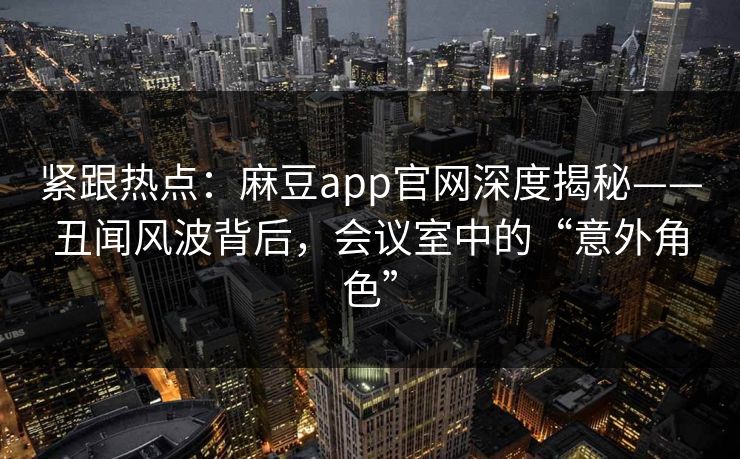紧跟热点：麻豆app官网深度揭秘——丑闻风波背后，会议室中的“意外角色”