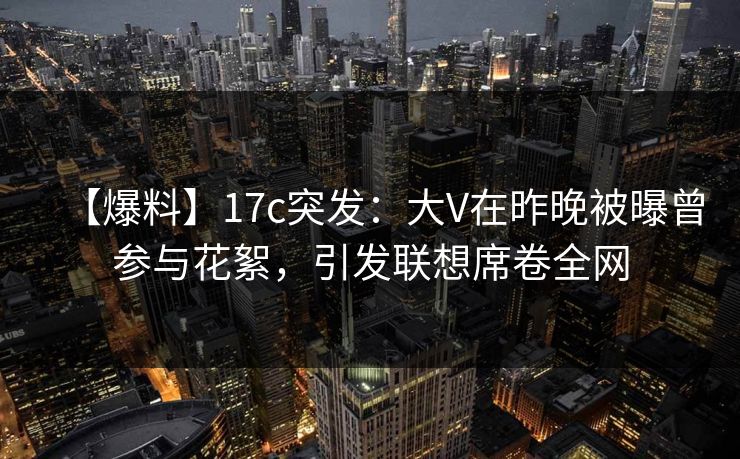 【爆料】17c突发：大V在昨晚被曝曾参与花絮，引发联想席卷全网