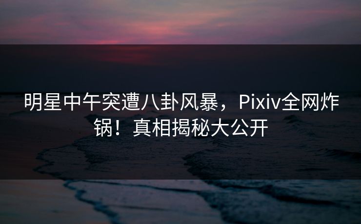 明星中午突遭八卦风暴，Pixiv全网炸锅！真相揭秘大公开