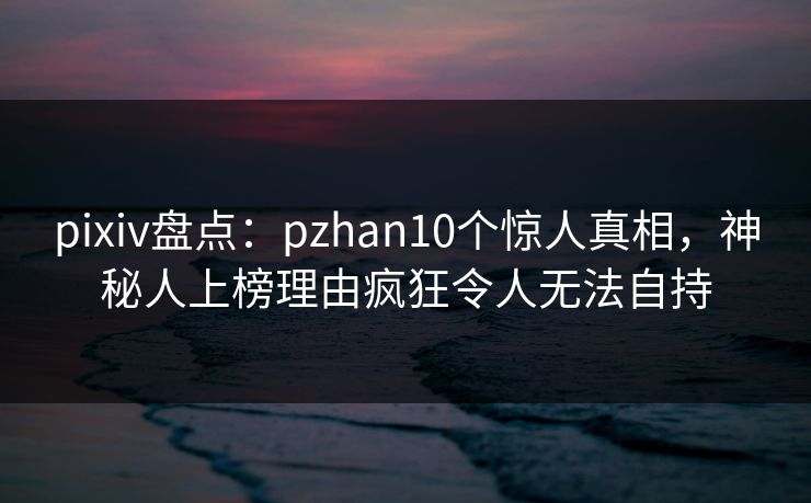 pixiv盘点：pzhan10个惊人真相，神秘人上榜理由疯狂令人无法自持
