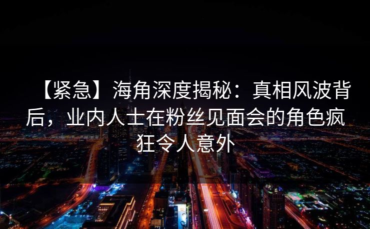 【紧急】海角深度揭秘：真相风波背后，业内人士在粉丝见面会的角色疯狂令人意外