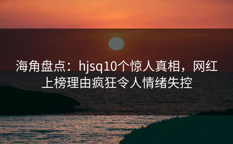 海角盘点：hjsq10个惊人真相，网红上榜理由疯狂令人情绪失控