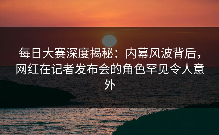 每日大赛深度揭秘：内幕风波背后，网红在记者发布会的角色罕见令人意外
