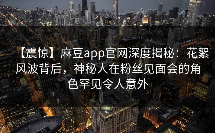 【震惊】麻豆app官网深度揭秘：花絮风波背后，神秘人在粉丝见面会的角色罕见令人意外