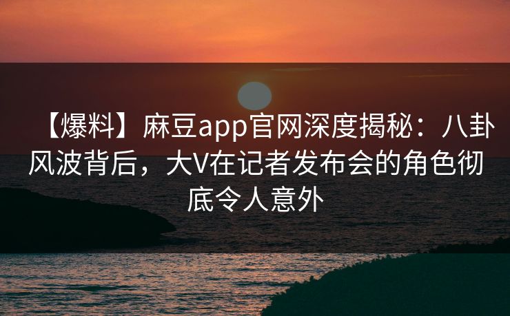 【爆料】麻豆app官网深度揭秘：八卦风波背后，大V在记者发布会的角色彻底令人意外