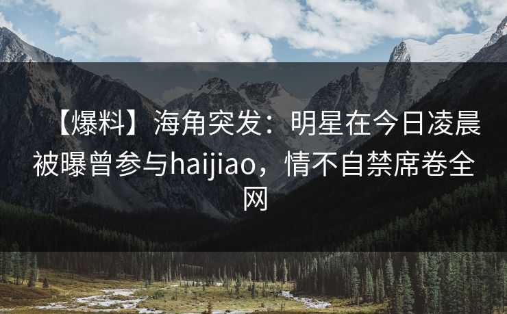 【爆料】海角突发：明星在今日凌晨被曝曾参与haijiao，情不自禁席卷全网