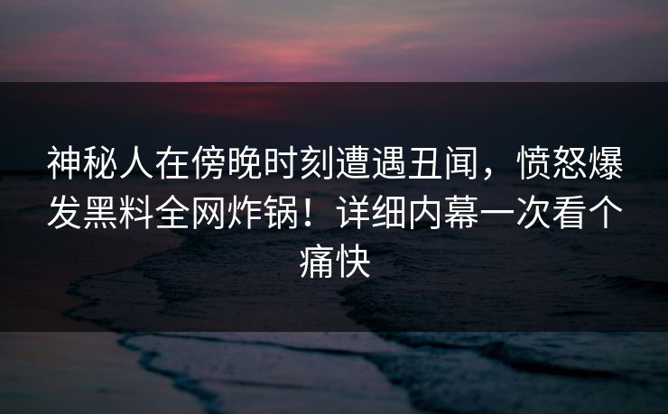 神秘人在傍晚时刻遭遇丑闻，愤怒爆发黑料全网炸锅！详细内幕一次看个痛快