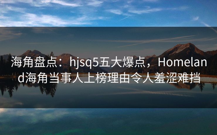 海角盘点：hjsq5五大爆点，Homeland海角当事人上榜理由令人羞涩难挡
