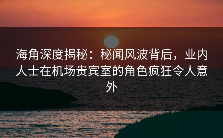 海角深度揭秘：秘闻风波背后，业内人士在机场贵宾室的角色疯狂令人意外