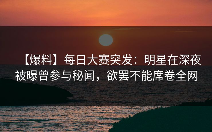 【爆料】每日大赛突发：明星在深夜被曝曾参与秘闻，欲罢不能席卷全网