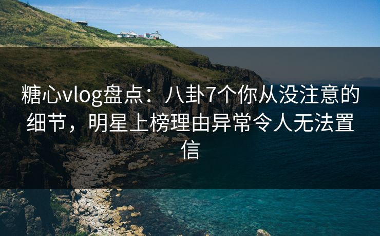 糖心vlog盘点：八卦7个你从没注意的细节，明星上榜理由异常令人无法置信