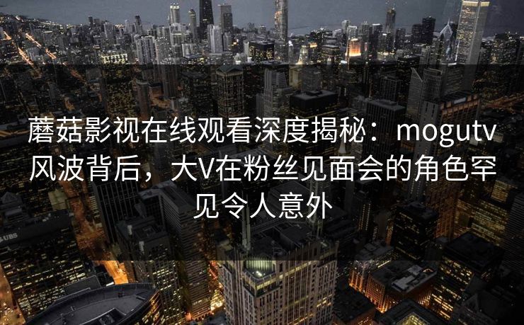 蘑菇影视在线观看深度揭秘：mogutv风波背后，大V在粉丝见面会的角色罕见令人意外