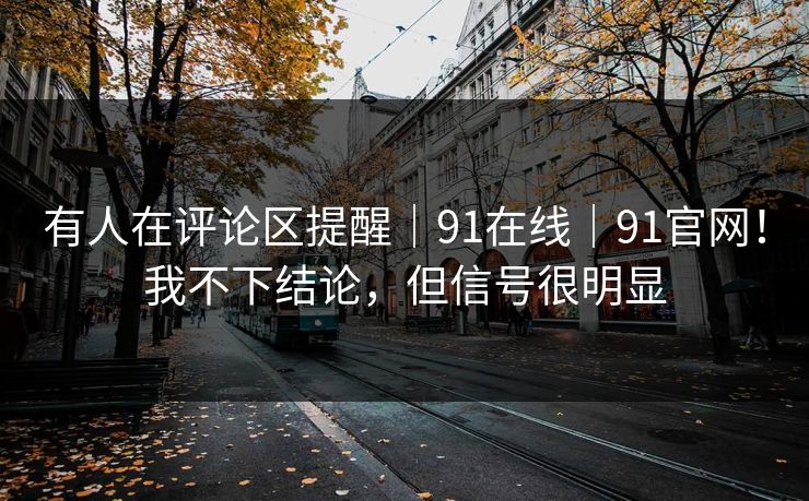 有人在评论区提醒｜91在线｜91官网！我不下结论，但信号很明显