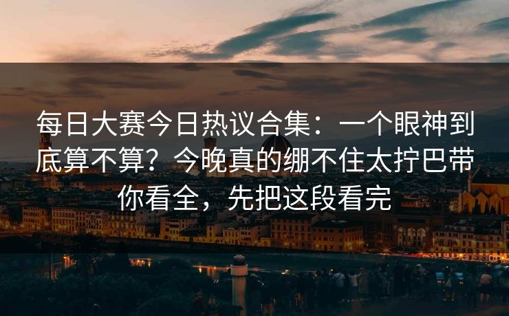 每日大赛今日热议合集：一个眼神到底算不算？今晚真的绷不住太拧巴带你看全，先把这段看完