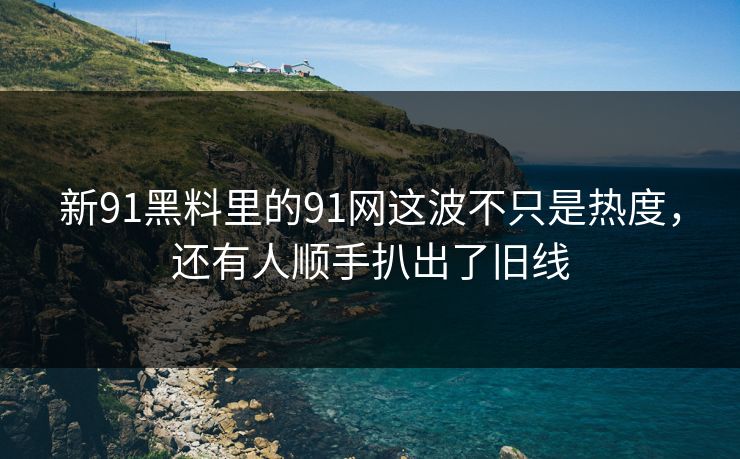 新91黑料里的91网这波不只是热度，还有人顺手扒出了旧线
